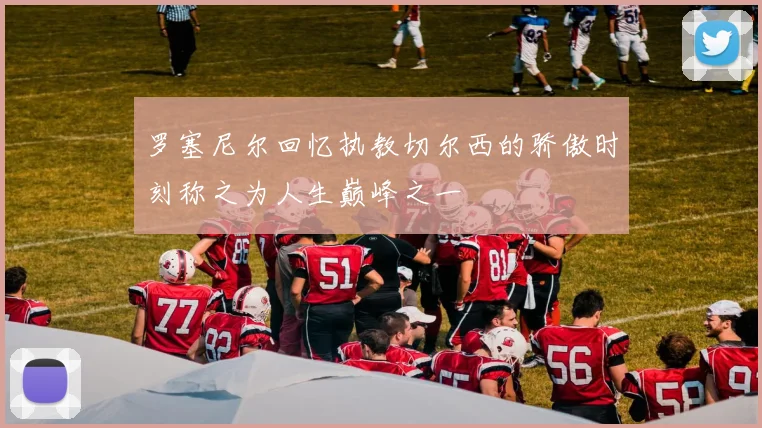 罗塞尼尔回忆执教切尔西的骄傲时刻称之为人生巅峰之一