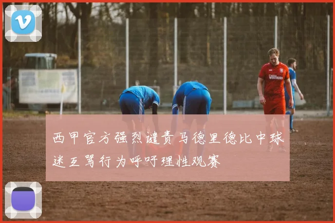 西甲官方强烈谴责马德里德比中球迷互骂行为呼吁理性观赛