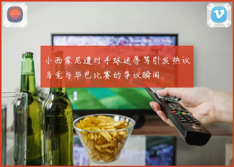 小西蒙尼遭对手球迷辱骂引发热议马竞与毕巴比赛的争议瞬间