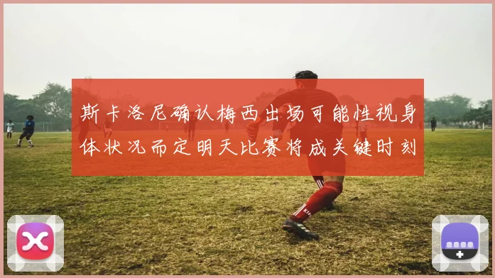 斯卡洛尼确认梅西出场可能性视身体状况而定明天比赛将成关键时刻