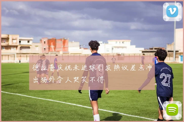德拉普庆祝未进球引发热议差点冲出场外令人哭笑不得