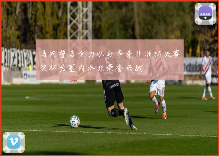 马内誓言全力以赴争夺非洲杯决赛奖杯为塞内加尔荣誉而战