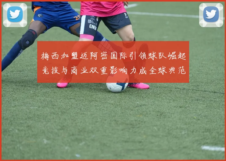 梅西加盟迈阿密国际引领球队崛起竞技与商业双重影响力成全球典范
