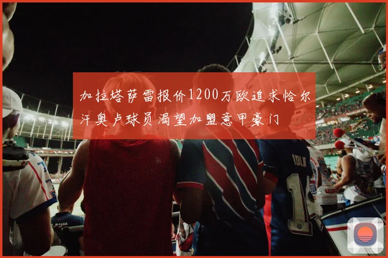 加拉塔萨雷报价1200万欧追求恰尔汗奥卢球员渴望加盟意甲豪门