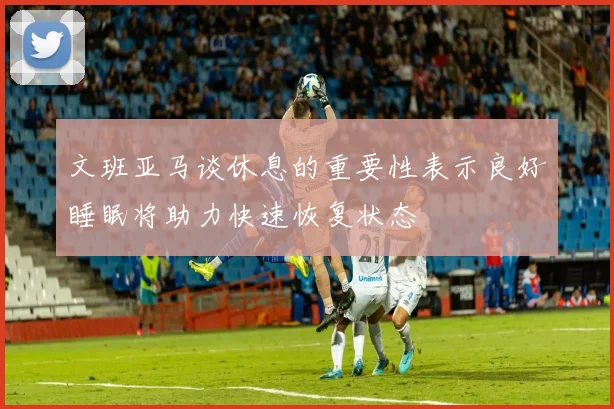 文班亚马谈休息的重要性表示良好睡眠将助力快速恢复状态