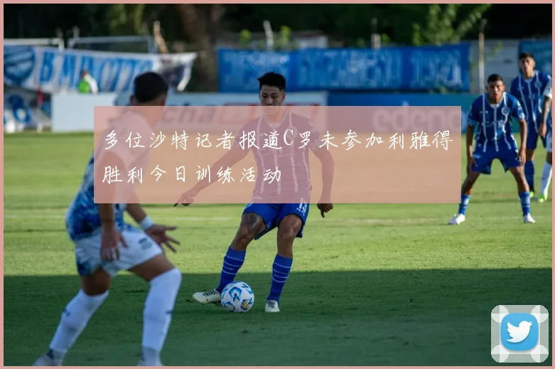 多位沙特记者报道C罗未参加利雅得胜利今日训练活动