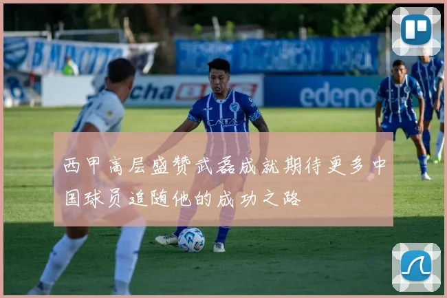 西甲高层盛赞武磊成就期待更多中国球员追随他的成功之路