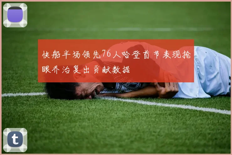 快船半场领先76人哈登首节表现抢眼乔治复出贡献数据