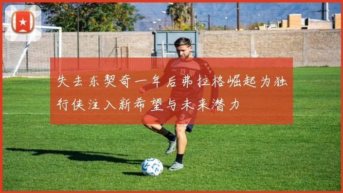 失去东契奇一年后弗拉格崛起为独行侠注入新希望与未来潜力