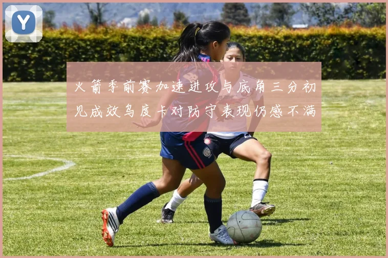 火箭季前赛加速进攻与底角三分初见成效乌度卡对防守表现仍感不满