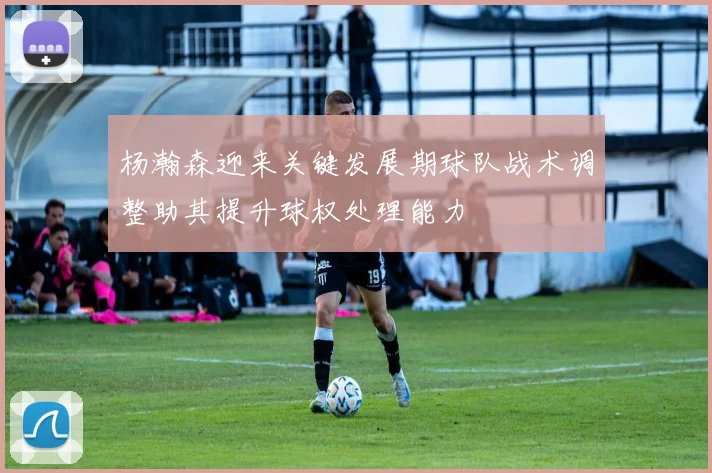 杨瀚森迎来关键发展期球队战术调整助其提升球权处理能力