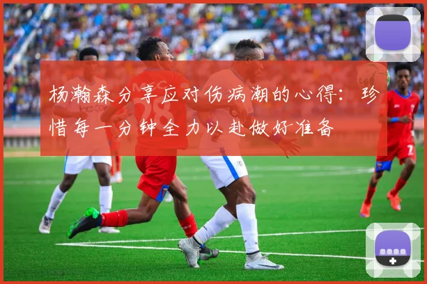 杨瀚森分享应对伤病潮的心得：珍惜每一分钟全力以赴做好准备