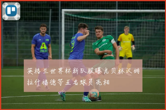 英格兰世界杯新队服曝光贝林汉姆拉什福德等五名球员亮相