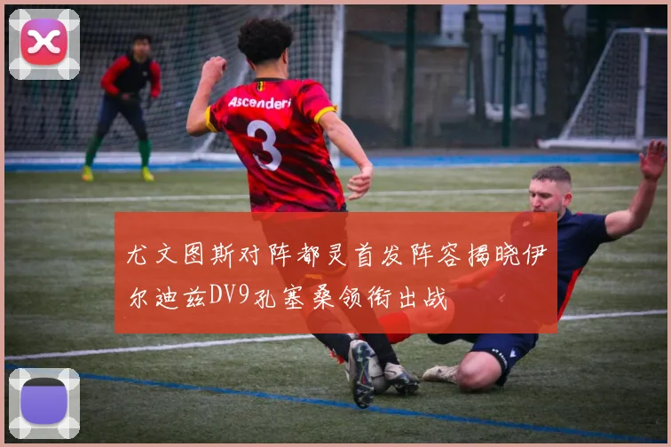 尤文图斯对阵都灵首发阵容揭晓伊尔迪兹DV9孔塞桑领衔出战