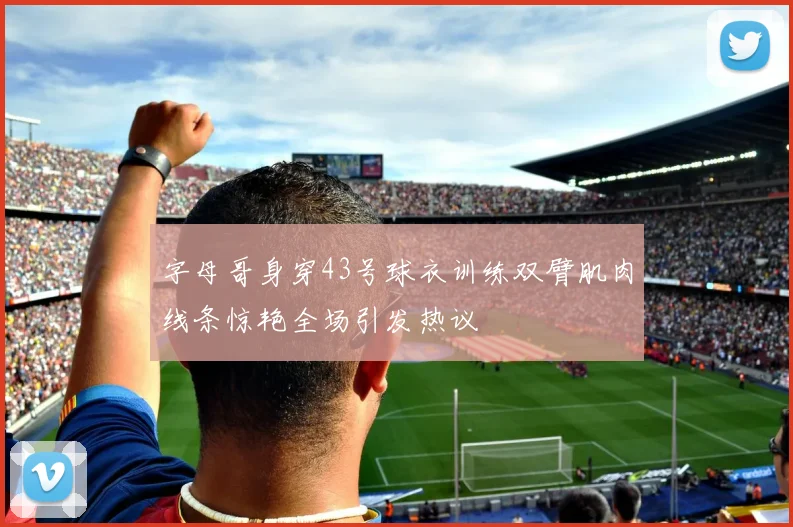 字母哥身穿43号球衣训练双臂肌肉线条惊艳全场引发热议