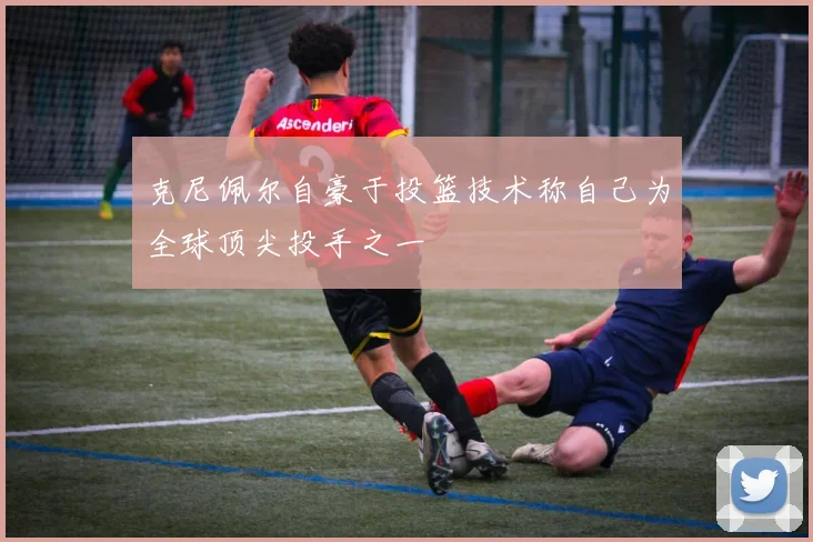 克尼佩尔自豪于投篮技术称自己为全球顶尖投手之一
