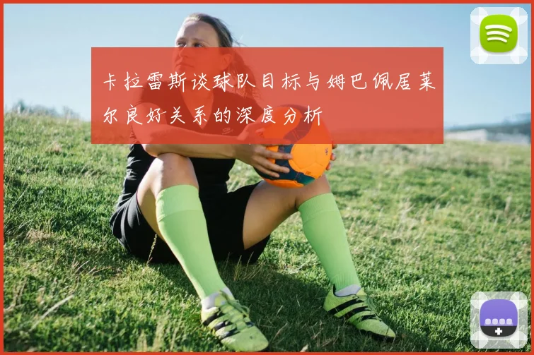 卡拉雷斯谈球队目标与姆巴佩居莱尔良好关系的深度分析