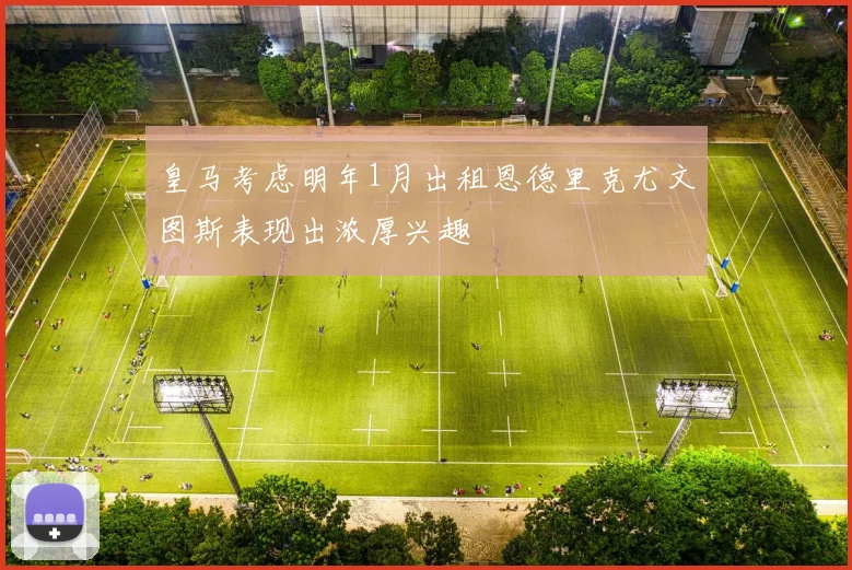 皇马考虑明年1月出租恩德里克尤文图斯表现出浓厚兴趣