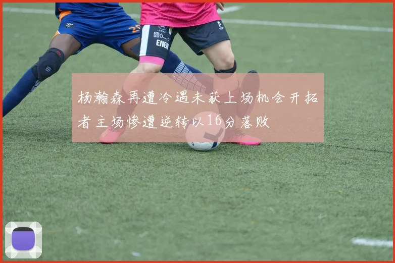 杨瀚森再遭冷遇未获上场机会开拓者主场惨遭逆转以16分落败