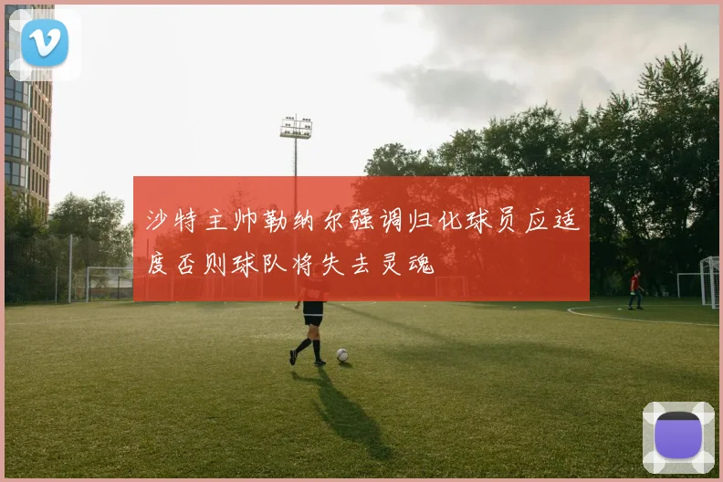 沙特主帅勒纳尔强调归化球员应适度否则球队将失去灵魂