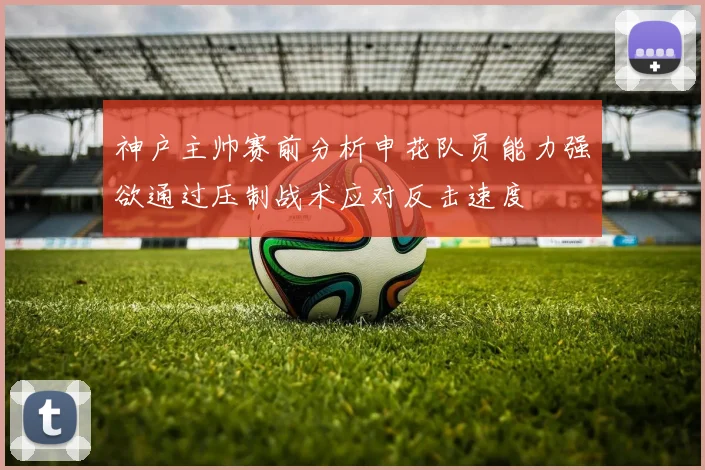 神户主帅赛前分析申花队员能力强欲通过压制战术应对反击速度