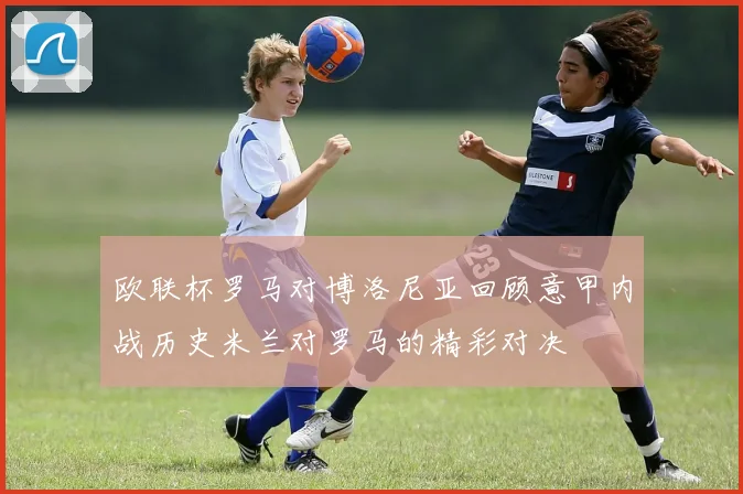 欧联杯罗马对博洛尼亚回顾意甲内战历史米兰对罗马的精彩对决