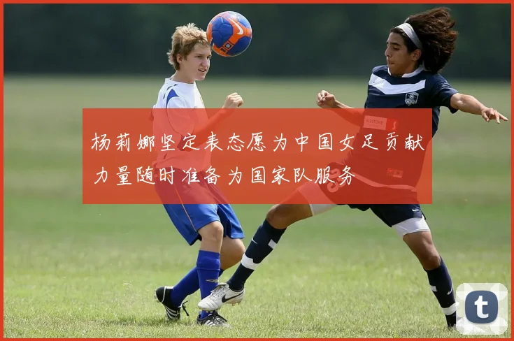 杨莉娜坚定表态愿为中国女足贡献力量随时准备为国家队服务