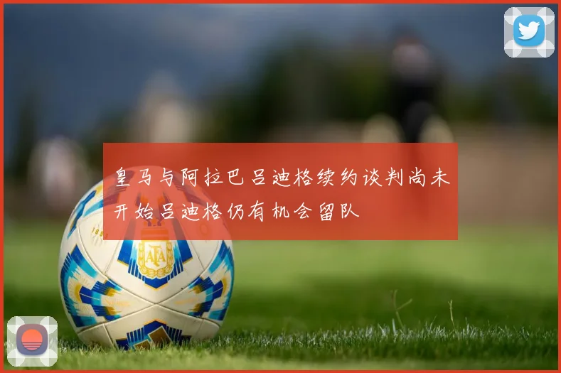 皇马与阿拉巴吕迪格续约谈判尚未开始吕迪格仍有机会留队