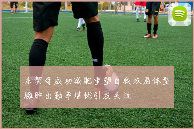 东契奇成功减肥重塑自我浓眉体型臃肿出勤率堪忧引发关注