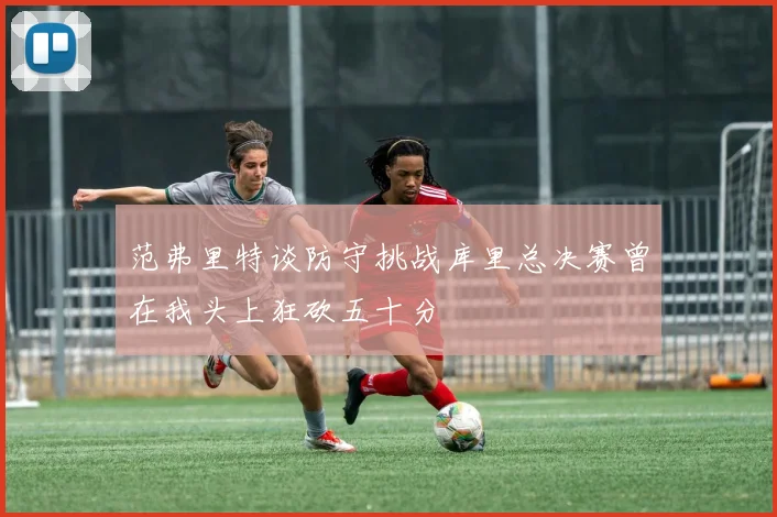 范弗里特谈防守挑战库里总决赛曾在我头上狂砍五十分