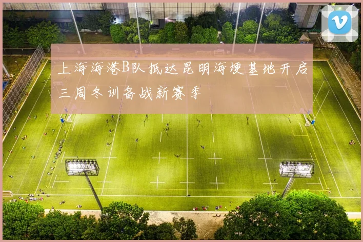 上海海港B队抵达昆明海埂基地开启三周冬训备战新赛季