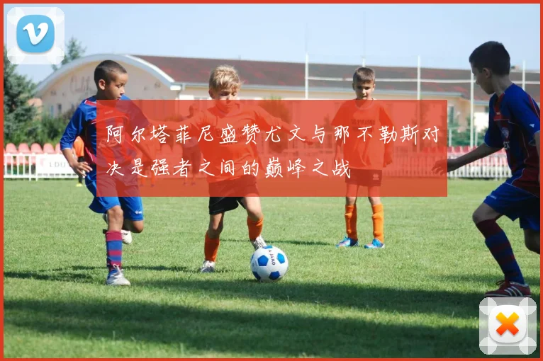 阿尔塔菲尼盛赞尤文与那不勒斯对决是强者之间的巅峰之战