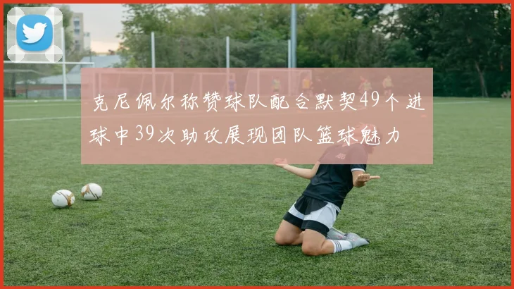 克尼佩尔称赞球队配合默契49个进球中39次助攻展现团队篮球魅力