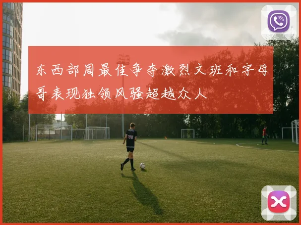 东西部周最佳争夺激烈文班和字母哥表现独领风骚超越众人