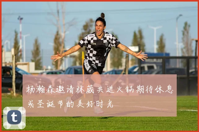 杨瀚森邀请林葳共进火锅期待休息或圣诞节的美好时光