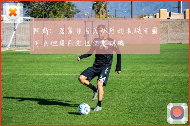 阿斯：居莱尔与贝林厄姆表现可圈可点但角色定位仍需明确