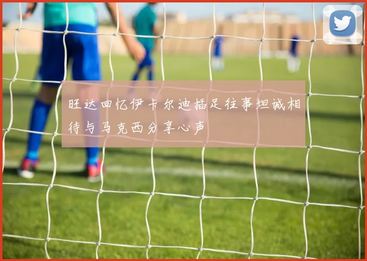 旺达回忆伊卡尔迪插足往事坦诚相待与马克西分享心声