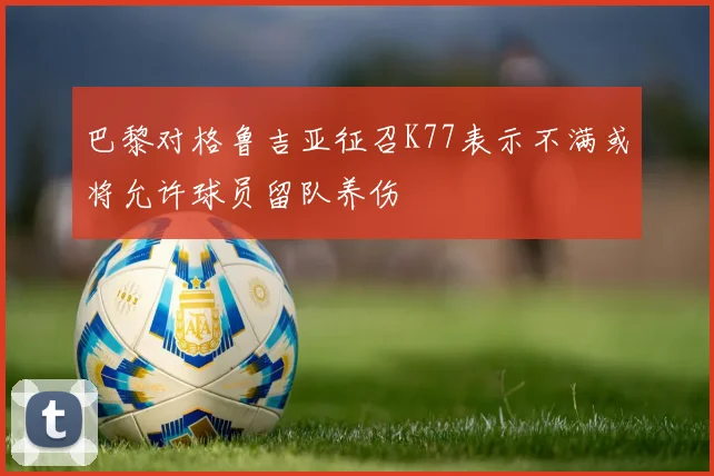 巴黎对格鲁吉亚征召K77表示不满或将允许球员留队养伤