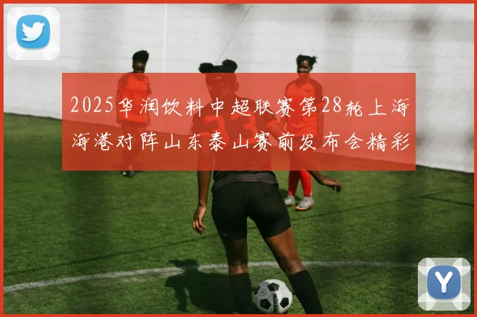 2025华润饮料中超联赛第28轮上海海港对阵山东泰山赛前发布会精彩回顾